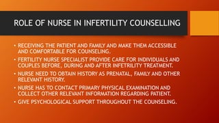 • RECEIVING THE PATIENT AND FAMILY AND MAKE THEM ACCESSIBLE
AND COMFORTABLE FOR COUNSELING.
• FERTILITY NURSE SPECIALIST PROVIDE CARE FOR INDIVIDUALS AND
COUPLES BEFORE, DURING AND AFTER INFETRILITY TREATMENT.
• NURSE NEED TO OBTAIN HISTORY AS PRENATAL, FAMILY AND OTHER
RELEVANT HISTORY.
• NURSE HAS TO CONTACT PRIMARY PHYSICAL EXAMINATION AND
COLLECT OTHER RELEVANT INFORMATION REGARDING PATIENT.
• GIVE PSYCHOLOGICAL SUPPORT THROUGHOUT THE COUNSELING.
ROLE OF NURSE IN INFERTILITY COUNSELLING
 