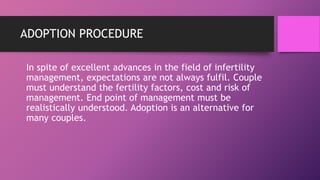 ADOPTION PROCEDURE
In spite of excellent advances in the field of infertility
management, expectations are not always fulfil. Couple
must understand the fertility factors, cost and risk of
management. End point of management must be
realistically understood. Adoption is an alternative for
many couples.
 