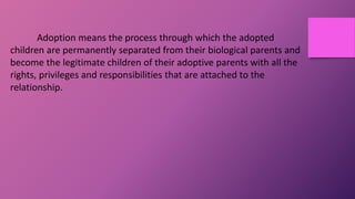 Adoption means the process through which the adopted
children are permanently separated from their biological parents and
become the legitimate children of their adoptive parents with all the
rights, privileges and responsibilities that are attached to the
relationship.
 
