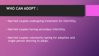 WHO CAN ADOPT :
• Married couples undergoing treatment for infertility.
• Married couples having secondary infertility.
• Married couples voluntarily opting for adoption and
single person desiring to adopt.
 