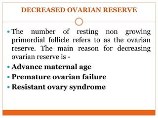 DECREASED OVARIAN RESERVE
 The number of resting non growing
primordial follicle refers to as the ovarian
reserve. The main reason for decreasing
ovarian reserve is -
 Advance maternal age
 Premature ovarian failure
 Resistant ovary syndrome
 