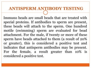 Immuno beads are small beads that are treated with
special proteins. If antibodies to sperm are present,
these beads will attach to the sperm. One hundred
motile (swimming) sperm are evaluated for bead
attachment. For the male, if twenty or more of these
sperm have beads attached to them (a result of 20%
or greater), this is considered a positive test and
indicates that antisperm antibodies may be present.
For the female, a result greater than 10% is
considered a positive test.
ANTISPERM ANTIBODY TESTING
 
