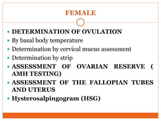 FEMALE
 DETERMINATION OF OVULATION
 By basal body temperature
 Determination by cervical mucus assessment
 Determination by strip
 ASSESSMENT OF OVARIAN RESERVE (
AMH TESTING)
 ASSESSMENT OF THE FALLOPIAN TUBES
AND UTERUS
 Hysterosalpingogram (HSG)
 