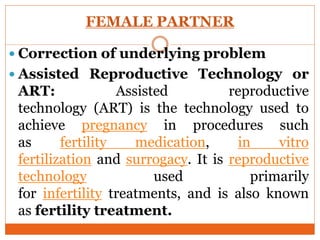 FEMALE PARTNER
 Correction of underlying problem
 Assisted Reproductive Technology or
ART: Assisted reproductive
technology (ART) is the technology used to
achieve pregnancy in procedures such
as fertility medication, in vitro
fertilization and surrogacy. It is reproductive
technology used primarily
for infertility treatments, and is also known
as fertility treatment.
 