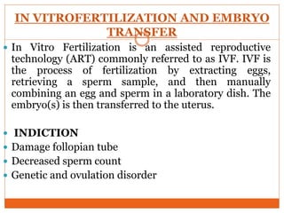 IN VITROFERTILIZATION AND EMBRYO
TRANSFER
 In Vitro Fertilization is an assisted reproductive
technology (ART) commonly referred to as IVF. IVF is
the process of fertilization by extracting eggs,
retrieving a sperm sample, and then manually
combining an egg and sperm in a laboratory dish. The
embryo(s) is then transferred to the uterus.
 INDICTION
 Damage follopian tube
 Decreased sperm count
 Genetic and ovulation disorder
 