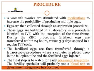 PROCEDURE
 A woman’s ovaries are stimulated with medications to
increase the probability of producing multiple eggs.
 Eggs are then collected through an aspiration procedure.
 Those eggs are fertilized in a laboratory in a procedure
identical to IVF, with the exception of the time frame.
During the ZIFT procedure, fertilized eggs are
transferred within 24 hours, versus 3-5 days as used in a
regular IVF cycle.
 The fertilized eggs are then transferred through a
laparoscopic procedure where a catheter is placed deep
in the fallopian tube and the fertilized eggs injected.
 The final step is to watch for early pregnancy symptoms.
The fertility specialist will probably use a blood test to
determine if pregnancy has occurred.
 