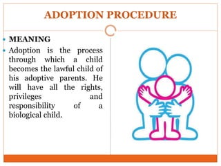 ADOPTION PROCEDURE
 MEANING
 Adoption is the process
through which a child
becomes the lawful child of
his adoptive parents. He
will have all the rights,
privileges and
responsibility of a
biological child.
 
