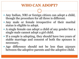 WHO CAN ADOPT?
 Any Indian, NRI or foreign citizen can adopt a child,
though the procedure for all three is different.
 Any male or female irrespective of their marital
status is eligible to adopt.
 A single female can adopt a child of any gender but a
single male cannot adopt a girl child.
 If a couple is adopting, they should have two years of
stable marriage and consent of both the spouses is
necessary.
 Age difference should not be less than 25years
between the adoptive parents and the adoptive child.
 
