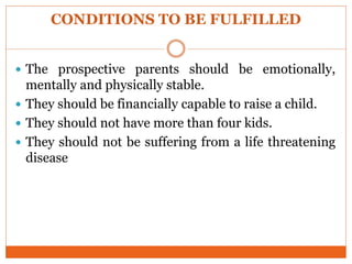 CONDITIONS TO BE FULFILLED
 The prospective parents should be emotionally,
mentally and physically stable.
 They should be financially capable to raise a child.
 They should not have more than four kids.
 They should not be suffering from a life threatening
disease
 