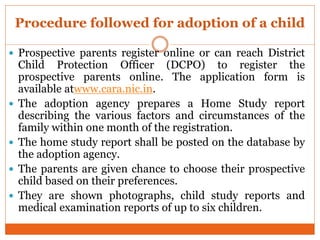 Procedure followed for adoption of a child
 Prospective parents register online or can reach District
Child Protection Officer (DCPO) to register the
prospective parents online. The application form is
available atwww.cara.nic.in.
 The adoption agency prepares a Home Study report
describing the various factors and circumstances of the
family within one month of the registration.
 The home study report shall be posted on the database by
the adoption agency.
 The parents are given chance to choose their prospective
child based on their preferences.
 They are shown photographs, child study reports and
medical examination reports of up to six children.
 