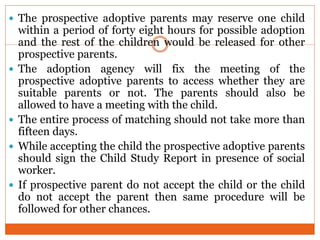  The prospective adoptive parents may reserve one child
within a period of forty eight hours for possible adoption
and the rest of the children would be released for other
prospective parents.
 The adoption agency will fix the meeting of the
prospective adoptive parents to access whether they are
suitable parents or not. The parents should also be
allowed to have a meeting with the child.
 The entire process of matching should not take more than
fifteen days.
 While accepting the child the prospective adoptive parents
should sign the Child Study Report in presence of social
worker.
 If prospective parent do not accept the child or the child
do not accept the parent then same procedure will be
followed for other chances.
 