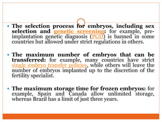  The selection process for embryos, including sex
selection and genetic screening: for example, pre-
implantation genetic diagnosis (PGD) is banned in some
countries but allowed under strict regulations in others.
 The maximum number of embryos that can be
transferred: for example, many countries have strict
single embryo transfer policies, while others will leave the
number of embryos implanted up to the discretion of the
fertility specialist.
 The maximum storage time for frozen embryos: for
example, Spain and Canada allow unlimited storage,
whereas Brazil has a limit of just three years.
 