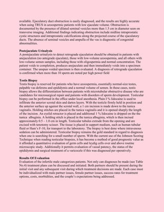 available. Ejaculatory duct obstruction is easily diagnosed, and the results are highly accurate
when using TRUS in azoospermic patients with low ejaculate volume. Obstruction is
documented by the presence of dilated seminal vesicles more than 1.5 cm in diameter seen on
transverse imaging. Additional findings indicating obstruction include midline intraprostatic
cystic structures and intraprostatic calcifications along the projected course of the ejaculatory
ducts. The absence of seminal vesicles and ampulla of the vas is diagnostic of congenital
abnormalities.

Postejaculate Urinalysis
A postejaculate urinalysis to detect retrograde ejaculation should be obtained in patients with
anejaculation (no antegrade ejaculate), those with low-volume azoospermia, and all others with
low-volume semen samples, including those with oligospermia and normal concentration. The
patient voids to completion, produces anejaculate and then immediately voids into a specimen
container. The unspun voided specimen is then evaluated. A diagnosis of retrograde ejaculation
is confirmed when more than 10 sperm are noted per high power field

Testis Biopsy
Testis biopsy is reserved for patients who have azoospermia, essentially normal-size testes,
palpable vas deferens and epididymis and a normal volume of semen. In these cases, testis
biopsy allows the differentiation between patients with microtubular obstructive disease who are
candidates for microsurgical repair and patients with disorders of sperm development. Testicular
biopsy can be performed in the office under local anesthesia. Plain I % lidocaine is used to
infiltrate the anterior scrotal skin and dartos layers. With the testicle firmly held in position and
the anterior surface up against the scrotal wall, a 1 cm incision is made down to the tunica
vaginalis. Holding stitches are placed in the tunica vaginalis and it is opened sharply the length
of the incision. An eyelid retractor is placed and additional 1 % lidocaine is dripped on the the
tunica albuginia. A holding stitch is placed in the tunica albuginia, which is then incised
approximately 0.5 – 1.0 cm in length. Testicular tubules extrude from the opening and are
excised with tenotomy scissor. The tissue is placed in support medium, such as human tubular
fluid or Ham’s F-10, for transport to the laboratory. The biopsy is best done where intravenous
sedation can be administered. Testicular biopsy remains the gold standard in regard to diagnosis
when one is searching for a small number of sperm. With the current use of the Johnson Scoring
Technique when reading testicular biopsies, it has become a method of good prognostic value as
it afforded a quantitative evaluation of germ cells and leydig cells over and above routine
microscopic study. Additionally it permits evaluation of vassal patency, the status of the
epididymis and surgical treatment of a varicocele if this was diagnosed per operatively.

Results Of Evaluation
Evaluation of the infertile male categorizes patients. Not only can diagnoses be made (see Table
No.4) treatment plans can be discussed and initiated. Both partners should be present during the
initial visit and any subsequent visit during which treatment decisions are made. Each case must
be individualized with male partner issues, female partner issues, success rates for treatment
options, costs, morbidities, and the couple’s expectations being addressed.
 