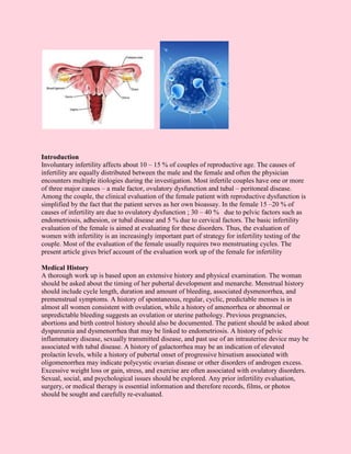 Introduction
Involuntary infertility affects about 10 – 15 % of couples of reproductive age. The causes of
infertility are equally distributed between the male and the female and often the physician
encounters multiple itiologies during the investigation. Most infertile couples have one or more
of three major causes – a male factor, ovulatory dysfunction and tubal – peritoneal disease.
Among the couple, the clinical evaluation of the female patient with reproductive dysfunction is
simplified by the fact that the patient serves as her own bioassay. In the female 15 –20 % of
causes of infertility are due to ovulatory dysfunction ; 30 – 40 % due to pelvic factors such as
endometriosis, adhesion, or tubal disease and 5 % due to cervical factors. The basic infertility
evaluation of the female is aimed at evaluating for these disorders. Thus, the evaluation of
women with infertility is an increasingly important part of strategy for infertility testing of the
couple. Most of the evaluation of the female usually requires two menstruating cycles. The
present article gives brief account of the evaluation work up of the female for infertility

Medical History
A thorough work up is based upon an extensive history and physical examination. The woman
should be asked about the timing of her pubertal development and menarche. Menstrual history
should include cycle length, duration and amount of bleeding, associated dysmenorrhea, and
premenstrual symptoms. A history of spontaneous, regular, cyclic, predictable menses is in
almost all women consistent with ovulation, while a history of amenorrhea or abnormal or
unpredictable bleeding suggests an ovulation or uterine pathology. Previous pregnancies,
abortions and birth control history should also be documented. The patient should be asked about
dyspareunia and dysmenorrhea that may be linked to endometriosis. A history of pelvic
inflammatory disease, sexually transmitted disease, and past use of an intrauterine device may be
associated with tubal disease. A history of galactorrhea may be an indication of elevated
prolactin levels, while a history of pubertal onset of progressive hirsutism associated with
oligomenorrhea may indicate polycystic ovarian disease or other disorders of androgen excess.
Excessive weight loss or gain, stress, and exercise are often associated with ovulatory disorders.
Sexual, social, and psychological issues should be explored. Any prior infertility evaluation,
surgery, or medical therapy is essential information and therefore records, films, or photos
should be sought and carefully re-evaluated.
 