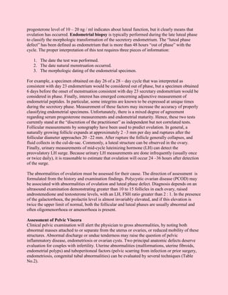 progesterone level of 10 – 20 ng / ml indicates about luteal function, but it clearly means that
ovulation has occurred. Endometrial biopsy is typically performed during the late luteal phase
to classify the morphologic transformation of the secretory endometrium. The “luteal phase
defect” has been defined as endometrium that is more than 48 hours “out of phase” with the
cycle. The proper interpretation of this test requires three pieces of information:

   1. The date the test was performed.
   2. The date natural menstruation occurred.
   3. The morphologic dating of the endometrial specimen.

For example, a specimen obtained on day 26 of a 28 – day cycle that was interpreted as
consistent with day 23 endometrium would be considered out of phase, but a specimen obtained
6 days before the onset of menstruation consistent with day 23 secretary endometrium would be
considered in phase. Finally, interest has emerged concerning adjunctive measurement of
endometrial peptides. In particular, some integrins are known to be expressed at unique times
during the secretory phase. Measurement of these factors may increase the accuracy of properly
classifying endometrial specimens. Unfortunately, there is a mixed degree of agreement
regarding serum progesterone measurements and endometrial maturity. Hence, these two tests
currently stand at the “discretion of the practitioner” as independent but not correlated tests.
Follicular measurements by sonography have been used to predict ovulation. In general, a
naturally growing follicle expands at approximately 2 –3 mm per day and ruptures after the
follicular diameter approaches 20 –22 mm. After rupture the follicle generally collapses, and
fluid collects in the cul-de-sac. Commonly, a luteal structure can be observed in the ovary.
Finally, urinary measurements of mid-cycle luteinizing hormone (LH) can detect the
preovulatory LH surge. Because urinary LH measurements are done infrequently (usually once
or twice daily), it is reasonable to estimate that ovulation will occur 24 –36 hours after detection
of the surge.

The abnormalities of ovulation must be assessed for their cause. The direction of assessment is
formulated from the history and examination findings. Polycystic ovarian disease (PCOD) may
be associated with abnormalities of ovulation and luteal phase defect. Diagnosis depends on an
ultrasound examination demonstrating greater than 10 to 15 follicles in each ovary, raised
androstenedione and testosterone levels, with an LH, FSH ratio greater than 2 : 1. In the presence
of the galactorrhoea, the prolactin level is almost invariably elevated, and if this elevation is
twice the upper limit of normal, both the follicular and luteal phases are usually abnormal and
often oligomenorrhoea or amenorrhoea is present.

Assessment of Pelvic Viscera
Clinical pelvic examination will alert the physician to gross abnormalities, by noting both
abnormal masses attached to or separate from the uterus or ovaries, or reduced mobility of these
structures. Abnormal discharge or undue tenderness may raise the question of pelvic
inflammatory disease, endometriosis or ovarian cysts. Two principal anatomic defects deserve
evaluation for couples with infertility. Uterine abnormalities (malformations, uterine fibroids,
endometrial polyps) and tuboperitoneal factors (pelvic scarring from infection or prior surgery,
endometriosis, congenital tubal abnormalities) can be evaluated by several techniques (Table
No.2).
 