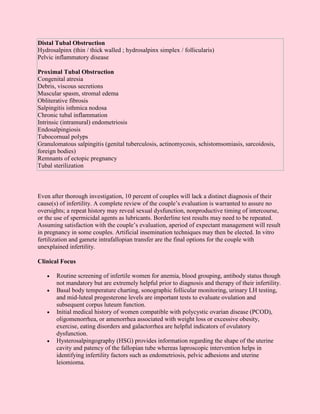 Distal Tubal Obstruction
Hydrosalpinx (thin / thick walled ; hydrosalpinx simplex / follicularis)
Pelvic inflammatory disease

Proximal Tubal Obstruction
Congenital atresia
Debris, viscous secretions
Muscular spasm, stromal edema
Obliterative fibrosis
Salpingitis isthmica nodosa
Chronic tubal inflammation
Intrinsic (intramural) endometriosis
Endosalpingiosis
Tubocornual polyps
Granulomatous salpingitis (genital tuberculosis, actinomycosis, schistomsomiasis, sarcoidosis,
foreign bodies)
Remnants of ectopic pregnancy
Tubal sterilization



Even after thorough investigation, 10 percent of couples will lack a distinct diagnosis of their
cause(s) of infertility. A complete review of the couple’s evaluation is warranted to assure no
oversights; a repeat history may reveal sexual dysfunction, nonproductive timing of intercourse,
or the use of spermicidal agents as lubricants. Borderline test results may need to be repeated.
Assuming satisfaction with the couple’s evaluation, aperiod of expectant management will result
in pregnancy in some couples. Artificial insemination techniques may then be elected. In vitro
fertilization and gamete intrafallopian transfer are the final options for the couple with
unexplained infertility.

Clinical Focus

   •   Routine screening of infertile women for anemia, blood grouping, antibody status though
       not mandatory but are extremely helpful prior to diagnosis and therapy of their infertility.
   •   Basal body temperature charting, sonographic follicular monitoring, urinary LH testing,
       and mid-luteal progesterone levels are important tests to evaluate ovulation and
       subsequent corpus luteum function.
   •   Initial medical history of women compatible with polycystic ovarian disease (PCOD),
       oligomenorrhea, or amenorrhea associated with weight loss or excessive obesity,
       exercise, eating disorders and galactorrhea are helpful indicators of ovulatory
       dysfunction.
   •   Hysterosalpingography (HSG) provides information regarding the shape of the uterine
       cavity and patency of the fallopian tube whereas laproscopic intervention helps in
       identifying infertility factors such as endometriosis, pelvic adhesions and uterine
       leiomioma.
 