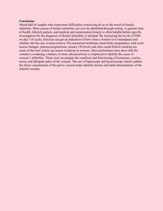 Conclusion
About half of couples who experience difficulties conceiving do so as the result of female
infertility. Most causes of female infertility can now be identified through testing. A general state
of health, lifestyle pattern, and medical and menstruation history is often helpful before specific
investigation for the diagnosis of female infertility is initiated. By measuring the levels of FSH
on day 3 of cycle, clinician can get an indication of how close a woman is to menopause and
whether she has any ovarian reserve. Pre-menstrual molimina, basal body temperature, mid-cycle
mucus changes, plasma progesterone, urinary LH levels and ultra sound follicle tracking are
some of the tests which can assess ovulation in women. Once preliminary tests show that the
woman is ovulating, a battery of more advanced tests is employed to identify the cause of
woman’s infertility. These tests investigate the condition and functioning of hormones, ovaries,
uterus and fallopian tubes of the woman. The use of laproscope and hysteroscope which enables
the direct visualization of the pelvic viscera helps identify uterine and tubal abnormalities of the
infertile woman.
 