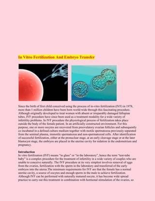 In Vitro Fertilization And Embryo Transfer




Since the birth of first child conceived using the process of in-vitro fertilization (IVF) in 1978,
more than 1 million children have been born world-wide through this fascinating procedure.
Although originally developed to treat women with absent or irreparably damaged fallopian
tubes, IVF procedure have since been used as a treatment modality for a wide variety of
infertility problems. In IVF procedure the physiological process of fertilization takes place
outside the body of the female patient. In an artificially constructed environment. For this
purpose, one or more oocytes are recovered from preovulatory ovarian follicles and subsequently
co incubated in a defined culture medium together with motile spermatozoa previously separated
from the seminal plasma, immotile spermatozoa and non-spermatozoal cells. After identification
of successful fertilization, either at the pronuclear stage, at an early cleavage stage or at the later
blastocyst stage, the embryos are placed in the uterine cavity for nidation in the endometrium and
pregnancy.

Introduction
In vitro fertilization (IVF) means “in glass” or “in the laboratory”, hence the term “test-tube
baby” is a complex procedure for the treatment of infertility in a wide variety of couples who are
unable to conceive naturally. The IVF procedure at its very simplest involves removal of eggs
from the ovaries, fertilization with the sperm in the laboratory and transferred of the early
embryos into the uterus.The minimum requirements for IVF are that the female has a normal
uterine cavity, a source of oocytes and enough sperm in the male to achieve fertilization.
Although IVF can be performed with naturally matured oocyte, it has become wide spread
practice to carry out this treatment in combination with hormonal stimulation of the ovaries, so
 