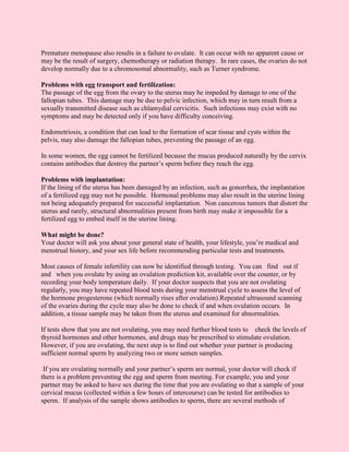 Premature menopause also results in a failure to ovulate. It can occur with no apparent cause or
may be the result of surgery, chemotherapy or radiation therapy. In rare cases, the ovaries do not
develop normally due to a chromosomal abnormality, such as Turner syndrome.

Problems with egg transport and fertilization:
The passage of the egg from the ovary to the uterus may be impeded by damage to one of the
fallopian tubes. This damage may be due to pelvic infection, which may in turn result from a
sexually transmitted disease such as chlamydial cervicitis. Such infections may exist with no
symptoms and may be detected only if you have difficulty conceiving.

Endometriosis, a condition that can lead to the formation of scar tissue and cysts within the
pelvis, may also damage the fallopian tubes, preventing the passage of an egg.

In some women, the egg cannot be fertilized because the mucus produced naturally by the cervix
contains antibodies that destroy the partner’s sperm before they reach the egg.

Problems with implantation:
If the lining of the uterus has been damaged by an infection, such as gonorrhea, the implantation
of a fertilized egg may not be possible. Hormonal problems may also result in the uterine lining
not being adequately prepared for successful implantation. Non cancerous tumors that distort the
uterus and rarely, structural abnormalities present from birth may make it impossible for a
fertilized egg to embed itself in the uterine lining.

What might be done?
Your doctor will ask you about your general state of health, your lifestyle, you’re medical and
menstrual history, and your sex life before recommending particular tests and treatments.

Most causes of female infertility can now be identified through testing. You can find out if
and when you ovulate by using an ovulation prediction kit, available over the counter, or by
recording your body temperature daily. If your doctor suspects that you are not ovulating
regularly, you may have repeated blood tests during your menstrual cycle to assess the level of
the hormone progesterone (which normally rises after ovulation).Repeated ultrasound scanning
of the ovaries during the cycle may also be done to check if and when ovulation occurs. In
addition, a tissue sample may be taken from the uterus and examined for abnormalities.

If tests show that you are not ovulating, you may need further blood tests to check the levels of
thyroid hormones and other hormones, and drugs may be prescribed to stimulate ovulation.
However, if you are ovulating, the next step is to find out whether your partner is producing
sufficient normal sperm by analyzing two or more semen samples.

 If you are ovulating normally and your partner’s sperm are normal, your doctor will check if
there is a problem preventing the egg and sperm from meeting. For example, you and your
partner may be asked to have sex during the time that you are ovulating so that a sample of your
cervical mucus (collected within a few hours of intercourse) can be tested for antibodies to
sperm. If analysis of the sample shows antibodies to sperm, there are several methods of
 