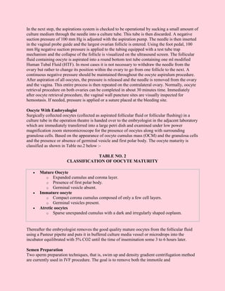In the next step, the aspirations system is checked to be operational by sucking a small amount of
culture medium through the needle into a culture tube. This tube is then discarded. A negative
suction pressure of 100 mm Hg is adjusted with the aspiration pump. The needle is then inserted
in the vaginal probe guide and the largest ovarian follicle is entered. Using the foot pedal, 100
mm Hg negative suction pressure is applied to the tubing equipped with a test tube trap
mechanism and the collapse of the follicle is visualized on the ultrasound screen. The follicular
fluid containing oocyte is aspirated into a round bottom test tube containing one ml modified
Human Tubal Fluid (HTF). In most cases it is not necessary to withdraw the needle from the
ovary but rather to change its position within the ovary to go from one follicle to the next. A
continuous negative pressure should be maintained throughout the oocyte aspiralum procedure.
After aspiration of all oocytes, the pressure is released and the needle is removed from the ovary
and the vagina. This entire process is then repeated on the contralateral ovary. Normally, oocyte
retrieval procedure on both ovaries can be completed in about 30 minutes time. Immediately
after oocyte retrieval procedure, the vaginal wall puncture sites are visually inspected for
hemostasis. If needed, pressure is applied or a suture placed at the bleeding site.

Oocyte With Embryologist
Surgically collected oocytes (collected as aspirated follicular fluid or follicular flushing) in a
culture tube in the operation theatre is handed over to the embryologist in the adjacent laboratory
which are immediately transferred into a large petri dish and examined under low power
magnification zoom stereomicroscope for the presence of oocytes along with surrounding
granulosa cells. Based on the appearance of oocyte cumulus mass (OCM) and the granulosa cells
and the presence or absence of germinal vesicle and first polar body. The oocyte maturity is
classified as shown in Table no.2 below :-

                                   TABLE NO. 2
                       CLASSIFICATION OF OOCYTE MATURITY

   •   Mature Oocyte
          o Expanded cumulus and corona layer.
          o Presence of first polar body.
          o Germinal vesicle absent.
   •   Immature oocyte
          o Compact corona cumulus composed of only a few cell layers.
          o Germinal vesicles present.
   •   Atretic oocytes
          o Sparse unexpanded cumulus with a dark and irregularly shaped ooplasm.



Thereafter the embryologist removes the good quality mature oocytes from the follicular fluid
using a Pasteur pipette and puts it in buffered culture media vessel or microdrops into the
incubator equilibrated with 5% CO2 until the time of insemination some 3 to 6 hours later.

Semen Preparation
Two sperm preparation techniques, that is, swim up and density gradient centrifugation method
are currently used in IVF procedure. The goal is to remove both the immotile and
 