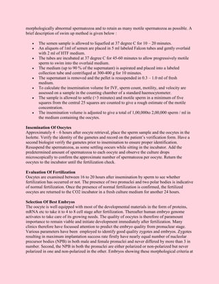 morphologically abnormal spermatozoa and to retain as many motile spermatozoa as possible. A
brief description of swim up method is given below :

   •   The semen sample is allowed to liquefied at 37 degree C for 10 – 20 minutes.
   •   An aliquots of 1ml of semen are placed in 5 ml labeled Falcon tubes and gently overlaid
       with 2 ml of HTF medium.
   •   The tubes are incubated at 37 degree C for 45-60 minutes to allow progressively motile
       sperm to swim into the overlaid medium.
   •   The medium (up to 90 % of the supernatant) is aspirated and placed into a labeled
       collection tube and centrifuged at 300-400 g for 10 minutes.
   •   The supernatant is removed and the pellet is resuspended in 0.3 – 1.0 ml of fresh
       medium.
   •   To calculate the insemination volume for IVF, sperm count, motility, and velocity are
       assessed on a sample in the counting chamber of a standard haemocytometer.
   •   The sample is allowed to settle (>3 minutes) and motile sperm in a minimum of five
       squares from the central 25 squares are counted to give a rough estimate of the motile
       concentration.
   •   The insemination volume is adjusted to give a total of 1,00,000to 2,00,000 sperm / ml in
       the medium containing the oocytes.

Insemination Of Oocytes
Approximately 4 – 6 hours after oocyte retrieval, place the sperm sample and the oocytes in the
Isolette. Verify the identity of the gametes and record on the patient’s verification form. Have a
second biologist verify the gametes prior to insemination to ensure proper identification.
Resuspend the spermatozoa, as some settling oocurs while sitting in the incubator. Add the
predetermined amount of spermatozoa to each oocyte and observe the culture drops
microscopically to confirm the approximate number of spermatozoa per oocyte. Return the
oocytes to the incubator until the fertilization check.

Evaluation Of Fertilization
Oocytes are examined between 16 to 20 hours after insemination by sperm to see whether
fertilization has occurred or not. The presence of two pronuclei and two polar bodies is indicative
of normal fertilization. Once the presence of normal fertilization is confirmed, the fertilized
oocytes are returned to the CO2 incubator in a fresh culture medium for another 24 hours.

Selection Of Best Embryos
The oocyte is well equipped with most of the developmental materials in the form of proteins,
mRNA etc to take it to 4 to 8 cell stage after fertilization. Thereafter human embryo genome
activates to take care of its growing needs. The quality of oocytes is therefore of paramount
importance to remain viable and initiate development immediately after fertilization. Many
clinics therefore have focussed attention to predict the embryo quality from pronuclear stage.
Various parameters have been employed to identify good quality zygotes and embryos. Zygotes
resulting in maximum implantation success rate firstly have nearly equal number of nucleolar
precursor bodies (NPB) in both male and female pronuclei and never differed by more than 3 in
number. Second, the NPB in both the pronuclei are either polarized or non-polarized but never
polarized in one and non-polarized in the other. Embryos showing these morphological criteria at
 