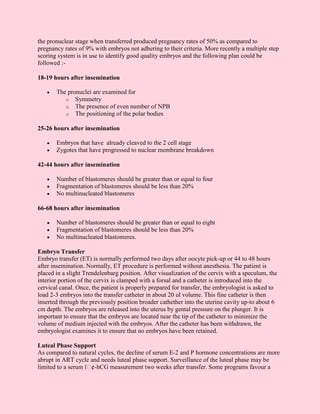 the pronuclear stage when transferred produced pregnancy rates of 50% as compared to
pregnancy rates of 9% with embryos not adhering to their criteria. More recently a multiple step
scoring system is in use to identify good quality embryos and the following plan could be
followed :-

18-19 hours after insemination

   •   The pronuclei are examined for
          o Symmetry
          o The presence of even number of NPB
          o The positioning of the polar bodies

25-26 hours after insemination

   •   Embryos that have already cleaved to the 2 cell stage
   •   Zygotes that have progressed to nuclear membrane breakdown

42-44 hours after insemination

   •   Number of blastomeres should be greater than or equal to four
   •   Fragmentation of blastomeres should be less than 20%
   •   No multinucleated blastomeres

66-68 hours after insemination

   •   Number of blastomeres should be greater than or equal to eight
   •   Fragmentation of blastomeres should be less than 20%
   •   No multinucleated blastomeres.

Embryo Transfer
Embryo transfer (ET) is normally performed two days after oocyte pick-up or 44 to 48 hours
after insemination. Normally, ET procedure is performed without anesthesia. The patient is
placed in a slight Trendelenbarg position. After visualization of the cervix with a speculum, the
interior portion of the cervix is clamped with a forsal and a catheter is introduced into the
cervical canal. Once, the patient is properly prepared for transfer, the embryologist is asked to
load 2-3 embryos into the transfer catheter in about 20 ul volume. This fine catheter is then
inserted through the previously position broader cathether into the uterine cavity up-to about 6
cm depth. The embryos are released into the uterus by gental pressure on the plunger. It is
important to ensure that the embryos are located near the tip of the catheter to minimize the
volume of medium injected with the embryos. After the catheter has been withdrawn, the
embryologist examines it to ensure that no embryos have been retained.

Luteal Phase Support
As compared to natural cycles, the decline of serum E-2 and P hormone concentrations are more
abrupt in ART cycle and needs luteal phase support. Surveillance of the luteal phase may be
limited to a serum ï¢-hCG measurement two weeks after transfer. Some programs favour a
 