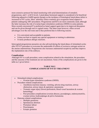 more extensive protocol for luteal monitoring with serial determinations of estradiol,
progesterone, and ï¢-hCG levels. Luteal phase hormonal support is considered to be beneficial
following adjunctive GnRH agonist therapy as the incidence of histological luteal phase defect is
increased in IVF cycles. Most infertility clinics routinely give exogenous luteal support to
patients undergoing ART procedures. Progesterone and hCG are most commonly used, although
the latter increases the risk of ovarian hyper stimulation syndrome (OHSS) in some patients.
More recently micronized P is preferred as luteal support agent due to its improved absorption
and can be given through oral or vaginal routes. The latter route however, offers several
advantages over the oral route and is thus preferred due to following reasons.

   •   It is convenient and acceptable to patients.
   •   It does not hurt or require any special equipment or training to administer.
   •   It rarely produces allergic reactions.

Intravaginal progesterone pessaries are also advised during the luteal phase of stimulated cycles
after IVF-ET procedure to overcome the undesirable ill effects of excessive estrogen action on
the uterine endometrium. Progesterone also increases endometrial receptivity and thus improve
the implantation rate of the embryos.

Complications
Although IVF is a safe procedure, some complication related to the stimulation, the procedure
and the outcome of the treatment are not uncommon. Some of the complications are given in the
table no.3 given below :

                                  TABLE NO.3
                       COMPLICATIONS OF IVF-ET TREATMENT



   •   Stimulated related complications
          o Ovarian hyper stimulation syndrome (OHSS).
   •   Procedure related complications
          o Anesthesia reactions (nausea, vomiting, adverse drug reactions, airway
              obstruction, airway injury & aspiration pneumonia.
          o Tromatic organ injury (bowel perforation, blood vessel laceration & ovarian
              hemorrhage.
          o Post procedure complications (ovarian abscess, pyosalpinges, endomyometritis,
              ovarian tortion, hydrosalpinges & pelvic hematome.
   •   Outcome related complications
          o Multiple gestations
          o Spontaneous abortion
          o Premature labour
          o Preeclampsia
          o Ectopic gestation
 