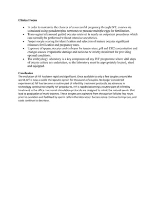 Clinical Focus

      •      In order to maximize the chances of a successful pregnancy through IVF, ovaries are
             stimulated using gonadotropins hormones to produce multiple eggs for fertilization.
      •      Transvaginal ultrasound guided oocytes retrieval is nearly an outpatient procedures which
             can normally be performed without intensive anesthetics.
      •      Proper oocyte scoring for identification and selection of mature oocytes significant
             enhances fertilization and pregnancy rates.
      •      Exposure of sperm, oocytes and embryos for temperature, pH and CO2 concentration and
             changes causes irrepareable damage and needs to be strictly monitored for providing
             optimal conditions.
      •      The embryology laboratory is a key component of any IVF programme where vital steps
             of oocyte culture are undertaken, so the laboratory must be appropriately located, sized
             and equipped.

Conclusion
The evolution of IVF has been rapid and significant. Once available to only a few couples around the
world, IVF is now a viable therapeutic option for thousands of couples. No longer considered
experimental, IVF has become a routine part of infertility treatment protocols. As advances in
technology continue to simplify IVF procedures, IVF is rapidly becoming a routine part of infertility
treatment in the office. Hormonal stimulation protocols are designed to mimic the natural events that
lead to production of many oocytes. These oocytes are aspirated from the ovarian follicles few hours
prior to ovulation and fertilized by sperm cells in the laboratory. Success rates continue to improve, and
costs continue to decrease.

IVF Treatment India, IVF Mumbai India, IVF Treatment Mumbai Price India, IVF Delhi Hospital, IVF Procedure, IVF Success Rate, IVF Treatment, IVF Pregnancy,
IVF Process, IVF ICSI, In Vitro Fertilization, Egg Cells, Fertilized, Assisted Reproductive Technology, Fertility Clinic, IVF India, IVF Clinic, IVF Clinic Mumbai
India, Test Tube Baby India, IVF Bangalore India, Infertility Clinic India, IVF Treatment India, Embryology And IVF News, Infertility, Fertility, IVF Clinics
Specialize In The Area Of IVF Treatment, Clinics Treatments Includes ICSI Treatment Clinic, Egg Donation, Infertility Treatment, Male Infertility Treatment Female
Infertility Treatment Delhi Fertility Drugs Infertility Clinics In India Doctors, Gynecology, Pregnancy Problems Childbirth, IVF Mumbai, Test Tube Baby India,
Women Infertility Treatment India, Infertility Treatments In India, Fertility And IVF Center, Fertility Treatment, Gynecology, Medical Tourism, Egg Donation Clinic
In India, Egg Donor In India, Infertility Clinic India, IVF Treatment India, IVF Treatment, Free IVF Second Opinion, In Vitro Fertilization Embryo Transfer, IVF
Cycle, In Vitro Fertilization IVF, IVF Doctor, In Vitro Fertilization Process, IVF Center, IVF Implantation, Mini IVF, Free IVF Calendar, Free IVF Videos,
rotunda,rotunda clinic,india surrogacy program,surrogacy clinic,blocked fallopian tubes,gestational surrogacy clinics,hematology conference
mumbai,Health,Reproductive Health,pcod, electro stimulation ejaculation, ivf process, embryo implantation, anti mullerian hormone test,Electro Stimulation
Ejaculation,Anti Mullerian Hormone Test,Embryo Implantation,Tubal Pregnancy Symptoms,Ivf Process,Fertility Calculator,Pcod,Infertility Problem,Cervical
Mucus,pcod,cervical mucus,inability to ejaculate,failed ivf,embryo implantation,ivf doctors,tubal pregnancy symptoms,electro stimulation ejaculation,embryo
adoption cost, women,breasts,women's health,Obstetrics,Gynecology,menopause,osteoporosis,endometriosis,mesothelioma,forum,hysterectomy,ultrasound,womens
health,fibroids,infertility,perimenopause,obgyn,midwifery,andropause,laparoscopy,vulvodynia,ob/gyn,polycystic ovary
syndrome,breast,pregnancy,symptoms,treatment, how to have a baby,low sperm count treatment,how to have babies,how to have a baby,have a baby,rotunda,rotunda
clinic,india surrogacy program,surrogacy clinic,blocked fallopian tubes,gestational surrogacy clinics,hematology conference mumbai,Health,Reproductive
Health,pcod, electro stimulation ejaculation, ivf process, embryo implantation, anti mullerian hormone test,Electro Stimulation Ejaculation,Anti Mullerian Hormone
Test,Embryo Implantation,Tubal Pregnancy Symptoms,Ivf Process,Fertility Calculator,Pcod,Infertility Problem,Cervical Mucus,pcod,cervical mucus,inability to
ejaculate,failed ivf,embryo implantation,ivf doctors,tubal pregnancy symptoms,electro stimulation ejaculation,embryo adoption cost,india clinic,icsi ivf,ivf india,ivf
rate,ivf fertility,ivf dr,ivf acupuncture,infertility ivf,vitro fertilization cost,ivf insurance,treatment for infertility,ivf infertility,ivf iui,infertility test,egg donor ivf,ivf
costs,ivf doctors,ivf doctor,treatment of infertility,infertility tests,fertility services,acupuncture and fertility,infertility treatment male,ivf centre,icsi treatment,infertility
statistics,infertility problems,fertility issues,ivf egg donation,ivf statistics,ivf funding,infertility news,ivf net,fertility costs,reasons for infertility,infertility rates,ivf
centers,ivf treatments,infertility women,ivf implantation,ivf symptoms,ivf eggs,ivf india,ivf rate,ivf fertility,ivf acupuncture,ivf dr,artificial insemination cost,embryo
transfer ivf,ivf success rate,infertility ivf,ivf center,treatment for infertility,pcos infertility,vitro fertilization cost,women's fertility,ivf insurance,ivf infertility,free
ivf,ivf iui,ivf fertilization,infertility test,ivf costs,treatment of infertility,ivf doctor,ivf spotting,ivf doctors,ivf egg retrieval,infertility help,infertility tests,fertility
services,fertility center of,increasing fertility,ivf cycles,ivf centre,infertility statistics,fertility issues,ivf support,ivf statistics,ivf funding,ivf egg donation,ivf
endometriosis,ivf net,vitro fertilization ivf,cost of vitro fertilization,fertility costs,vitro fertilization costs,ivf help,a surrogate,surrogate mothers,a surrogate
mother,surrogate motherhood,surogate,surrogacy india,gestational surrogacy,surrogate india,surrogacy laws,surrogate parenting,surrogate pregnancy,surrogate
mom,surrogacy law,become surrogate mother,gestational surrogate,surrogate online,surrogate baby,surrogacy cost,becoming a surrogate,gestational carrier,surrogacy
in india,surrogacy legal,surromomsonline,being a surrogate,surrogate mother india,commercial surrogacy,ivf surrogacy,becoming a surrogate mother,surrogate
agency,traditional surrogacy,surrogacy issues,gay surrogate,growing generations,surrogate agencies,surrogatemoms,surrogacy,surrogacy attorney,gestational
surrogacy,surrogacy india,what is surrogacy,surrogacy laws,surrogacy agencies,surrogacy in india,surrogacy costs,traditional surrogacy,surrogate moms,calendar
ovulation,calculator ovulation,egg donation,egg donor,fertility clinic,donor egg,clinic fertility,ovulation and,ovulation cycle,fertility test,test fertility,male
fertility,ovulation pregnancy,pregnancy ovulation,calculator fertility,fertility drugs,ovulation day,treatment fertility,pregnant ovulation,day ovulation,fertility
clinics,pregnancy test kit,egg donors,ovulation time,time ovulation,male fertility test,my ovulation,in vitro cost,eggs donor,fertility testing,ovulation menstrual
cycle,testing fertility,in vitro fertilization cost,fertility cost,women ovulation,egg fertility,ovulation periods,periods ovulation,ovulation women,pregnancy test
kits,days you ovulate,ovulation calculators,ovulation calendars,ovulation occurs,in vitro fer
 