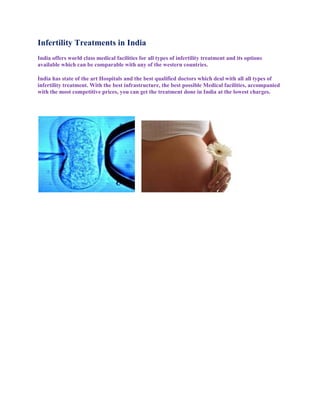 Infertility Treatments in India
India offers world class medical facilities for all types of infertility treatment and its options
available which can be comparable with any of the western countries.

India has state of the art Hospitals and the best qualified doctors which deal with all all types of
infertility treatment. With the best infrastructure, the best possible Medical facilities, accompanied
with the most competitive prices, you can get the treatment done in India at the lowest charges.
 