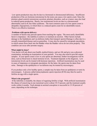 Low sperm production may also be due to a hormonal or chromosomal deficiency. Insufficient
production of the sex hormone testosterone by the testes can cause a low sperm count. Since the
pituitary gland controls testosterone secretion, pituitary disorders, such as a tumor, may also lead
to reduced sperm production. Rarely, low testosterone levels are due to a chromosomal
abnormality such as K line felter syndrome. The most common cause of a low sperm count is
idiopathic oligospermia, in which there is a reduced sperm count for no identifiable reason.
There is no effective treatment.

 Problems with sperm delivery:
A number of factors may prevent sperm from reaching the vagina. The most easily identifiable
factor is impotence - the inability to achieve or maintain an erection. Other factors include
damage to the Epididymis and vas deferens (tubes that transport sperm).Damage is often due to a
sexually transmitted disease such as gonorrhea. It may also be caused by retrograde ejaculation,
in which semen flows back into the bladder when the bladder valves do not close properly. This
condition can occur after prostate surgery.

What might be done?
Your doctor will ask about your health, medical history, and sex life and give you a physical
examination, including an examination of your genitals. You may also need to provide semen
samples. If your sperm count is low or your sperm are abnormal, further investigations will be
done, such as blood tests to check hormone levels. Treatment depends on the diagnosis. Low
testosterone levels can be treated with hormone injections. Artificial insemination may be used
in cases of impotence or retrograde ejaculation; for the latter, the sperm may be taken from
urine. Damage to the epididymis or vas deferens may be treated by microsurgery.

If you produce only a few healthy sperm, a sample may be taken from an epididymis or testis by
microsurgery. A process called intracytoplasmic sperm injection (ICSI) may then be used to
fertilize an egg with a single sperm.

What is the prognosis?
 If the infertility is treatable, the chance of regaining fertility is high. With artificial insemination
the chance of conceiving in one menstrual cycle is about 10-15 percent, and the treatment usually
works within 6 months. Each attempt at assisted conception is successful in 15-30 percent of
cases, depending on the technique.

Female infertility, female infertility treatment, male female infertility india, urology and female factor infertility,Male infertility, male infertility
treatment, male factor infertility, cause of male infertility,Get a detailed information on female infertilty treatment and female factor infertility
India and Female infertility, female infertility treatment, male female infertility india, urology and female factor infertility, Infertility
specialist,Male infertility, male infertility treatment, male factor infertility, cause of male infertility.Get detailed information on male infertility
and its treatment in India.
 