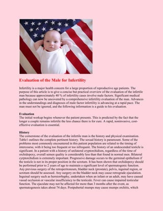 Evaluation of the Male for Infertility
Infertility is a major health concern for a large proportion of reproductive age patients. The
purpose of this article is to give a concise but practical overview of the evaluation of the infertile
man because approximately 40 % of infertility cases involve male factors. Significant medical
pathology can now be uncovered by a comprehensive infertility evaluation of the man. Advances
in the understandings and diagnoses of male factor infertility is advancing at a rapid pace. The
man must not be ignored, and the following information is a guide to his evaluation.

Evaluation
The initial workup begins whenever the patient presents. This is predicted by the fact that the
longer a couple remains infertile the less chance there is for cure. A rapid, noninvasive, cost-
effective evaluation is essential.

History
The cornerstone of the evaluation of the infertile man is the history and physical examination.
Table1 outlines the complete pertinent history. The sexual history is paramount. Some of the
problems most commonly encountered in this patient population are related to the timing of
intercourse, with it being too frequent or too infrequent. The history of an undescended testicle is
significant. In a patient with a history of unilateral cryptorchidism, regardless of the time of
orchidopexy, overall semen quality is considerably less than that found in normal men. Bilateral
cyrptorchidism is extremely important. Progressive damage occurs to the germinal epithelium if
the testicle is not in its proper position in the scrotum. It has been shown that orchidopexy should
be performed prior to 2 years of age to maintain a significant level of spermatogenic function.
Any previous surgery of the retroperitoneum, bladder neck (prostate), pelvis, inguinal region, or
scrotum should be assessed. Any surgery on the bladder neck may cause retrograde ejaculation.
Inguinal surgery such as herniorrhaphy, undertaken when an infant or an adult, may have caused
vassal occlusion or vascular insufficiency to the testicule. Fever can cause impaired testicular
function. The ejaculate may not be affected for more than 3 months after the event, as
spermatogenesis takes about 74 days. Postpubertal mumps may cause mumps orchitis, which
 