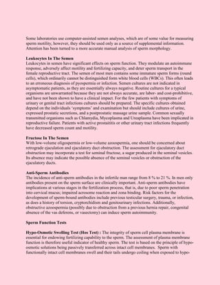 Some laboratories use computer-assisted semen analyses, which are of some value for measuring
sperm motility, however, they should be used only as a source of supplemental information.
Attention has been turned to a more accurate manual analysis of sperm morphology.

Leukocytes In The Semen
Leukocytes in semen have significant effects on sperm function. They modulate an autoimmune
response, adversely affect motility and fertilizing capacity, and deter sperm transport in the
female reproductive tract. The semen of most men contains some immature sperm forms (round
cells), which ordinarily cannot be distinguished form white blood cells (WBCs). This often leads
to an erroneous diagnosis of pyospermia or infection. Semen cultures are not indicated in
asymptomatic patients, as they are essentially always negative. Routine cultures for a typical
organisms are unwarranted because they are not always accurate, are labor- and cost-prohibitive,
and have not been shown to have a clinical impact. For the few patients with symptoms of
urinary or genital tract infections cultures should be prepared. The specific cultures obtained
depend on the individuals ‘symptoms’ and examination but should include cultures of urine,
expressed prostatic secretions, and a postprostatic massage urine sample. Common sexually
transmitted organisms such as Chlamydia, Mycoplasma and Ureaplasma have been implicated in
reproductive failure. Patients with active prostaititis or other urinary tract infections frequently
have decreased sperm count and motility.

Fructose In The Semen
With low-volume oligospermia or low-volume azoospermia, one should be concerned about
retrograde ejaculation and ejaculatory duct obstruction. The assessment for ejaculatory duct
obstruction may incorporate a test for seminal fructose, a sugar produced in the seminal vesicles.
Its absence may indicate the possible absence of the seminal vesicles or obstruction of the
ejaculatory ducts.

Anti-Sperm Antibodies
The incidence of anti-sperm antibodies in the infertile man range from 8 % to 21 %. In men only
antibodies present on the sperm surface are clinically important. Anti-sperm antibodies have
implications at various stages in the fertilization process, that is, due to poor sperm penetration
into cervical mucus; impaired acrosome reaction and zona binding. Risk factors for the
development of sperm-bound antibodies include previous testicular surgery, trauma, or infection,
as does a history of torsion, cryptorchidism and genitourinary infections. Additionally,
obstructive azoospermia (possibly due to obstruction from a previous hernia repair, congenital
absence of the vas deferens, or vasectomy) can induce sperm autoimmunity.

Sperm Function Tests

Hypo-Osmotic Swelling Test (Hos Test) : The integrity of sperm cell plasma membrane is
essential for endowing fertilizing capability to the sperm. The assessment of plasma membrane
function is therefore useful indicator of healthy sperm. The test is based on the principle of hypo-
osmotic solutions being passively transferred across intact cell membranes. Sperm with
functionally intact cell membranes swell and their tails undergo coiling when exposed to hypo-
 