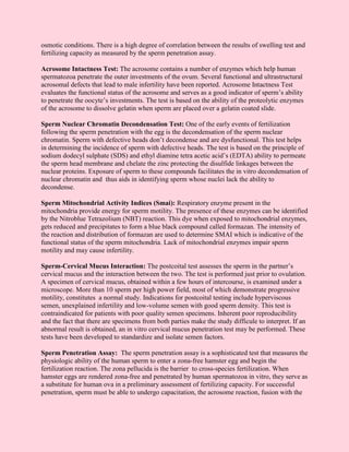 osmotic conditions. There is a high degree of correlation between the results of swelling test and
fertilizing capacity as measured by the sperm penetration assay.

Acrosome Intactness Test: The acrosome contains a number of enzymes which help human
spermatozoa penetrate the outer investments of the ovum. Several functional and ultrastructural
acrosomal defects that lead to male infertility have been reported. Acrosome Intactness Test
evaluates the functional status of the acrosome and serves as a good indicator of sperm’s ability
to penetrate the oocyte’s investments. The test is based on the ability of the proteolytic enzymes
of the acrosome to dissolve gelatin when sperm are placed over a gelatin coated slide.

Sperm Nuclear Chromatin Decondensation Test: One of the early events of fertilization
following the sperm penetration with the egg is the decondensation of the sperm nuclear
chromatin. Sperm with defective heads don’t decondense and are dysfunctional. This test helps
in determining the incidence of sperm with defective heads. The test is based on the principle of
sodium dodecyl sulphate (SDS) and ethyl diamine tetra acetic acid’s (EDTA) ability to permeate
the sperm head membrane and chelate the zinc protecting the disulfide linkages between the
nuclear proteins. Exposure of sperm to these compounds facilitates the in vitro decondensation of
nuclear chromatin and thus aids in identifying sperm whose nuclei lack the ability to
decondense.

Sperm Mitochondrial Activity Indices (Smai): Respiratory enzyme present in the
mitochondria provide energy for sperm motility. The presence of these enzymes can be identified
by the Nitroblue Tetrazolium (NBT) reaction. This dye when exposed to mitochondrial enzymes,
gets reduced and precipitates to form a blue black compound called formazan. The intensity of
the reaction and distribution of formazan are used to determine SMAI which is indicative of the
functional status of the sperm mitochondria. Lack of mitochondrial enzymes impair sperm
motility and may cause infertility.

Sperm-Cervical Mucus Interaction: The postcoital test assesses the sperm in the partner’s
cervical mucus and the interaction between the two. The test is performed just prior to ovulation.
A specimen of cervical mucus, obtained within a few hours of intercourse, is examined under a
microscope. More than 10 sperm per high power field, most of which demonstrate progressive
motility, constitutes a normal study. Indications for postcoital testing include hyperviscous
semen, unexplained infertility and low-volume semen with good sperm density. This test is
contraindicated for patients with poor quality semen specimens. Inherent poor reproducibility
and the fact that there are specimens from both parties make the study difficule to interpret. If an
abnormal result is obtained, an in vitro cervical mucus penetration test may be performed. These
tests have been developed to standardize and isolate semen factors.

Sperm Penetration Assay: The sperm penetration assay is a sophisticated test that measures the
physiologic ability of the human sperm to enter a zona-free hamster egg and begin the
fertilization reaction. The zona pellucida is the barrier to cross-species fertilization. When
hamster eggs are rendered zona-free and penetrated by human spermatozoa in vitro, they serve as
a substitute for human ova in a preliminary assessment of fertilizing capacity. For successful
penetration, sperm must be able to undergo capacitation, the acrosome reaction, fusion with the
 