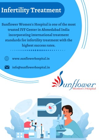 Sunflower Women's Hospital is one of the most
trusted IVF Center in Ahmedabad India
incorporating international treatment
standards for infertility treatment with the
highest success rates.
Infertility Treatment
www.sunflowerhospital.in
info@sunflowerhospital.in
 