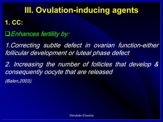 III. Ovulation-inducing agents
1. CC:
Enhances fertility by:
1.Correcting subtle defect in ovarian function-either
follicular development or luteal phase defect
2. Increasing the number of follicles that develop &
consequently oocyte that are released
(Balen,2003).
Aboubakr Elnashar
 