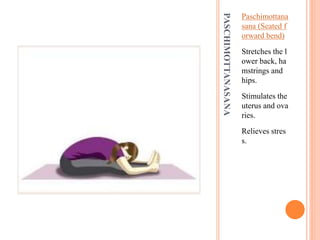 PASCHIMOTTANASANA
Paschimottana
sana (Seated f
orward bend)
Stretches the l
ower back, ha
mstrings and
hips.
Stimulates the
uterus and ova
ries.
Relieves stres
s.
 