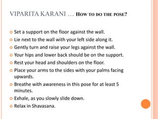  Set a support on the floor against the wall.
 Lie next to the wall with your left side along it.
 Gently turn and raise your legs against the wall.
 Your hips and lower back should be on the support.
 Rest your head and shoulders on the floor.
 Place your arms to the sides with your palms facing
upwards.
 Breathe with awareness in this pose for at least 5
minutes.
 Exhale, as you slowly slide down.
 Relax in Shavasana.
VIPARITA KARANI … HOW TO DO THE POSE?
 