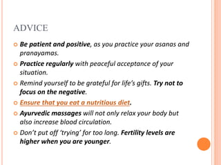 ADVICE
 Be patient and positive, as you practice your asanas and
pranayamas.
 Practice regularly with peaceful acceptance of your
situation.
 Remind yourself to be grateful for life’s gifts. Try not to
focus on the negative.
 Ensure that you eat a nutritious diet.
 Ayurvedic massages will not only relax your body but
also increase blood circulation.
 Don’t put off ‘trying’ for too long. Fertility levels are
higher when you are younger.
 