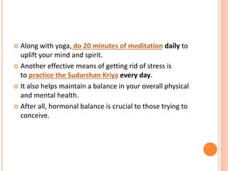  Along with yoga, do 20 minutes of meditation daily to
uplift your mind and spirit.
 Another effective means of getting rid of stress is
to practice the Sudarshan Kriya every day.
 It also helps maintain a balance in your overall physical
and mental health.
 After all, hormonal balance is crucial to those trying to
conceive.
 