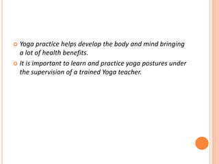  Yoga practice helps develop the body and mind bringing
a lot of health benefits.
 It is important to learn and practice yoga postures under
the supervision of a trained Yoga teacher.
 