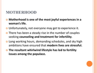 MOTHERHOOD
 Motherhood is one of the most joyful experiences in a
woman’s life.
 Unfortunately, not everyone may get to experience it.
 There has been a steady rise in the number of couples
seeking counseling and treatment for infertility.
 Long working hours, demanding schedules, and sky high
ambitions have ensured that modern lives are stressful.
 The resultant whirlwind lifestyle has led to fertility
issues among the populace.
 