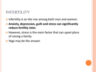 INFERTILITY
 Infertility is on the rise among both men and women.
 Anxiety, depression, guilt and stress can significantly
reduce fertility rates.
 However, stress is the main factor that can upset plans
of raising a family.
 Yoga may be the answer.
 