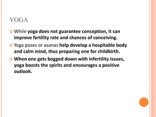 YOGA
 While yoga does not guarantee conception, it can
improve fertility rate and chances of conceiving.
 Yoga poses or asanas help develop a hospitable body
and calm mind, thus preparing one for childbirth.
 When one gets bogged down with infertility issues,
yoga boosts the spirits and encourages a positive
outlook.
 