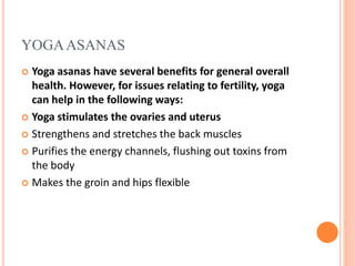 YOGAASANAS
 Yoga asanas have several benefits for general overall
health. However, for issues relating to fertility, yoga
can help in the following ways:
 Yoga stimulates the ovaries and uterus
 Strengthens and stretches the back muscles
 Purifies the energy channels, flushing out toxins from
the body
 Makes the groin and hips flexible
 