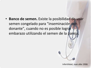 • Banco de semen. Existe la posibilidad de usar
semen congelado para "inseminación con
donante", cuando no es posible lograr
embarazo utilizando el semen de la pareja.
Infertilidad, Juan aller 2006
 