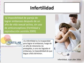 Infertilidad
la imposibilidad de pareja de
lograr embarazo después de un
año de vida sexual activa, sin uso
de anticonceptivos (Fertilidad y
reproducción asistida 2009)
Infertilidad, Juan aller 2006
«la infertilidad es la incapacidad
para lograr el embarazo, luego de
un año de relaciones no
protegidas, o una vez logrado el
embarazo, la imposibilidad de que
llegue a feliz término».
 