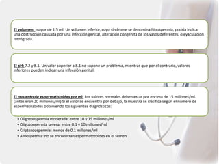 El volumen: mayor de 1,5 ml. Un volumen inferior, cuyo síndrome se denomina hipospermia, podría indicar
una obstrucción causada por una infección genital, alteración congénita de los vasos deferentes, o eyaculación
retrógrada.
El pH: 7.2 y 8.1. Un valor superior a 8.1 no supone un problema, mientras que por el contrario, valores
inferiores pueden indicar una infección genital.
El recuento de espermatozoides por ml: Los valores normales deben estar por encima de 15 millones/ml.
(antes eran 20 millones/ml) Si el valor se encuentra por debajo, la muestra se clasifica según el número de
espermatozoides obteniendo los siguientes diagnósticos:
•Oligozoospermia moderada: entre 10 y 15 millones/ml
•Oligozoopermia severa: entre 0.1 y 10 millones/ml
•Criptozoospermia: menos de 0.1 millones/ml
•Azoospermia: no se encuentran espermatozoides en el semen
 