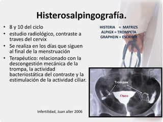 Histerosalpingografía.
• 8 y 10 del ciclo
• estudio radiológico, contraste a
traves del cervix
• Se realiza en los días que siguen
al final de la menstruación
• Terapéutico: relacionado con la
descongestión mecánica de la
trompa, la actividad
bacteriostática del contraste y la
estimulación de la actividad ciliar.
Infertilidad, Juan aller 2006
HISTERIA = MATRIZS
ALPIGX = TROMPETA
GRAPHEIN = ESCRIBIR
 