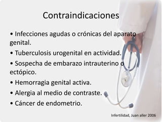 Contraindicaciones
• Infecciones agudas o crónicas del aparato
genital.
• Tuberculosis urogenital en actividad.
• Sospecha de embarazo intrauterino o
ectópico.
• Hemorragia genital activa.
• Alergia al medio de contraste.
• Cáncer de endometrio.
Infertilidad, Juan aller 2006
 