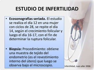 ESTUDIO DE INFERTILIDAD
• Ecosonografias seriada. El estudio
se realiza el día 12 en una mujer
con ciclos de 28, se repite el día
14, según el crecimiento folicular y
luego el día 16-17, con el fin de
determinar la ruptura folicular.
• Biopsia: Procedimiento: obtiene
una muestra de tejido del
endometrio (es el revestimiento
interno del útero) que luego se
observa bajo el microscopio. Infertilidad, Juan aller 2006
 
